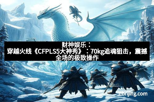 财神娱乐:穿越火线《CFPLS5大神秀》:70kg追魂狙击,震撼全场的极致操作
